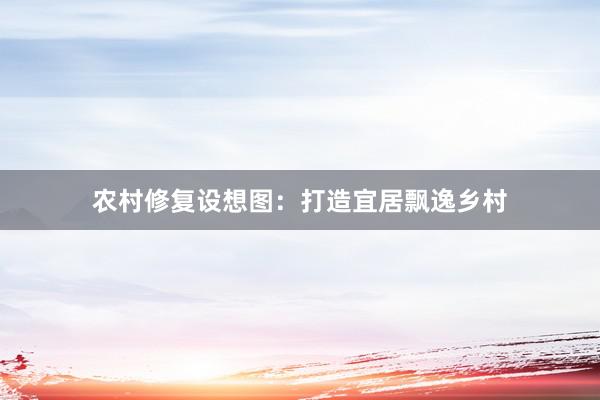 农村修复设想图：打造宜居飘逸乡村